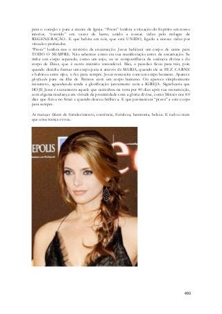 para o coração e para a mente da Igreja. “Preso” lembra a situação do Espírito em nosso 
interior, “contido” em vasos de barro, unido a nossas vidas pelo milagre da 
REGENERAÇÃO. E que habita em nós, que está UNIDO, ligado a nossas vidas por 
vínculos profundos. 
“Preso” lembra-nos o mistério da encarnação. Jesus habitará um corpo de carne para 
TODO O SEMPRE. Não sabemos como era sua manifestação antes da encarnação. Se 
tinha um corpo separado, como um anjo, ou se compartilhava da essência divina e do 
corpo de Deus, que é outro mistério insondável. Mas, o passdao ficou para trás, pois 
quando decidiu formar um corpo para si através de MARIA, quando ele se FEZ CARNE 
e habitou entre n[os, o fez para sempre. Jesus ressuscita com um corpo humano. Aparece 
glorificado para na ilha de Patmos com um corpo humano. Ou aparece simplesmente 
ressurreto, aguardando ainda a glorificação juntamente com a IGREJA. Significaria que 
HOJE Jesus é exatamente aquele que caminhou na terra por 40 dias após sua ressurreição, 
com alguma mudança em virtude da proximidade com a glória divina, como Moisés nos 80 
dias que ficou no Sinai e quando desceu brilhava. E que permancerá “preso” a este corpo 
para sempre. 
As tranças falam de fortalecimento, coerência, fortaleza, harmonia, beleza. E tudo o mais 
que uma trança evoca. 
493 
 