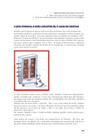 1. 7:6( מה־יפית ומה־נעמת אהבה בתענוגים׃( 7:7 
2. Mah-yafit umah-naamte ahavah bataanugim: 
3. How fair and how pleasant art thou, O dod (love), for delights! 
Salomão repete algo que começou a dizer no inicio do poema. Sua visão da formosura 
de Sunamita arrebata-o, sendo para ele muito prazeirozo contemplá-la. Então ele pinta esse 
quadro diante de seus olhos com uma expressão única na história dos romances. Ele a 
chama de “Ó amor em delícias”; ele cria um epiteto, uma definição nova para ela que reúne 
o amor em movimento com a pluralidade de gostos, como de doces, bebidas. Ela é para ele 
um prazer culinário que se degusta com a visão. As moças conhecem bem a expressão 
“devorar com os olhos” quando são fitadas de tal maneira que se sentem como um frango 
assado numa televisão de cachorro: 
O olhar transmite muitas coisas, também pode transmitir sentimentos inapropriados, 
dando a entender uma “violência”, um ato que constrange por tornar claro uma intenção, 
em alguns casos, fruto de um desejo egoísta, não correspondido, não solicitado, impróprio 
e na maioria das vezes, grosseiro. 
Salomão não usa desse modo a expressão. Não é essa a nota tonica da canção. Embora 
seja ela sua noiva, sua esposa, e ele possa olhar para ela do jeito que bem entender, porque 
ela lhe pertence, ela se doou de corpo e alma ao seu amor, que recebeu o direito de 
observá-la e de desejá-la. 
No entanto, Salomão é doce. A palavra delícia (naamate) significa, deleite, prazer, gozo, 
encantamento, doçura. 
Cada pedaço da canção é envolvido em reminiscências de Salomão. De fatos que 
abrangem desde sua infância até a vida adulta. Profundamente marcado pela vida de seu 
pai, pelos dramas familiares, pelas situações que o trasnformaram na pessoa que é. 
494 
 