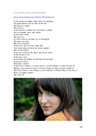 495 
O que lembra a musica de Clarisse Falcão 
http://www.youtube.com/watch?v=HUUwNd_cvrg 
Se não fossem as minhas malas cheias de memórias 
Ou aquela história que faz mais de um ano 
Não fossem os danos 
Não seria eu 
Se não fossem as minhas tias com todos os mimos 
Ou se eu menino fosse mais amado 
Se não desse errado 
Não seria eu 
Se o fato é que eu sou muito do seu desagrado 
Não quero ser chato 
Mas vou ser honesto 
Eu não sei o que você tem contra mim 
Você pode tentar por horas me deixar culpado 
Mas vai dar errado 
Já que foi o resto da vida inteira que me fez assim 
Se não fossem os ais 
E não fosse a dor 
E essa mania de lembrar de tudo feito um gravador 
Se não fosse Deus 
Bancando o escritor 
Se não fosse o mickey e as terças feiras e os ursos pandas e o andar de cima da 
Primeira casa em que eu morei e dava pra chegar no morro só pela varanda se 
Não fosse a fome e essas crianças e esse cachorro e o Sancho Pança se não fosse o 
Koni e o Capitão Gancho 
Não seria eu! 
 