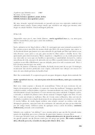 496 
A palavra que Salomão usa é ־נעמת 
Na´amat, ou Na´amati 
NAAMA, hebraico: agradável, prazer, delícia 
NAAMA, hebraico: doce agradável, prazer 
Há uma situação especial relacionada ao passado em que essa expressão também será 
utilizada numa canção. Numa antiga canção que celebrava um amgo que morrera, uma 
elegia ou canção fúnebre. Uma homenagem póstuma. 
II Sm 1:26 
Angustiado estou por ti, meu irmão Jônatas; muito agradável éras tu, teu amor para 
mim foi maravilhoso, mais que o amor das mulheres. 
Salmo 141: 6 
Saul o primeiro rei de Israel odiava a Davi. E o perseguiu por anos tentando assassiná -lo. 
No entanto possui uma filho da mesma idade que Davi, de nome Jonatas, que amava-o. 
As Escrituras dizem que Jonatas teve uma amizade tão profunda por Davi que arriscou sua 
vida diversas vezes junto a seu pai, para socorre-lo. Davi amava a família do rei. Era 
apaixonado pela irmã de Jonatas, Mical, respeitava e dignificava ao rei, tendo preservado 
sua vida todas as vezes que em batalha se apresentou a oportinidade de matá -lo, realiza 
uma aliança de vida, um pacto de amizade com seu filho e quando Jonatas morre, trás para 
o palácio ao seu filho (Mefibosete), que era aleijado, para viver sob o sustento real. Davi é 
leal a Jonatas mesmo após sua morte. 
A morte de Jonatas é dolorosa, em batalha, flechado, morre junto de seu pai. Os inimigos 
escarnecem dos mortos profanado seus corpos, colocando suas cabeças em estacas no 
muro de uma cidade próxima da batalha final. 
Davi fica consternado. E a expressão que ele usa para designar a alegria dessa amizade foi 
muito agradável éras tu, teu amor para mim foi maravilhoso, mais que o amor das 
mulheres. 
Davi teve várias esposas e dezenas de concumbinas. Várias de suas aventuras são em 
função de sua paixão por mulheres. A expressão “amor das mulheres” designava para Davi 
a relação sensual, a relação íntima, ao prazer. Acusam mediante este texto a Davi de t er um 
relacionamento sexual com Jonatas. O texto mostra uma outra realidade. Compara o afeto, 
a amizade, a saudade de Jonatas com o desejo sensual. Compara Agape com Eros. O eros 
Davi o sente em relação as mulheres. Mas ele viveria como celibatário, faria um voto de 
castidade, se pudesse ter a alegria da presença de seu amigo amado, novamente ao seu lado. 
O trecho bíblico de modo algum enfatiza uma relação sensual ou erótica, seria uma 
deturpação grosseira, uma perversão do sentimento de amizade por uma pessoa falecida, 
por um amigo morto. Enfatiza acima de qualquer coisa o amor de irmãos, contrasta 
vividamente, amizade com sexualidade. 
Salomão usa a palavra “em delícias”, usa a mesma palavra que um dia foi entoada numa 
canção de despedida, que evoca a história do amor entre Jonatas e seu pai, Davi. 
O amor que Salomão sente por Sunamita, independentemente da questão sensual, é 
tão grande quando um dia Jonatas sentiu por um amigo que partira. Ele sentia saudade 
dela, olhando para ela, estando ela dançando diante dele, viva. 
 