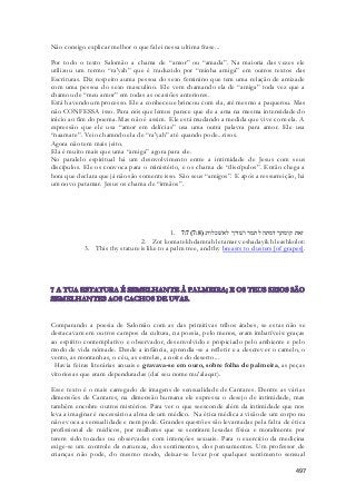 497 
Não consigo explicar melhor o que falei nessa ultima frase... 
Por todo o texto Salomão a chama de “amor” ou “amada”. Na maioria das vezes ele 
utilizou um termo “ra'yah” que é traduzido por “minha amiga” em outros textos das 
Escrituras. Diz respeito auma pessoa do sexo feminino que tem uma relação de amizade 
com uma pessoa do sexo masculino. Ele vem chamando ela de “amiga” toda vez que a 
chamou de “meu amor” em todas as ocasiões anteriores. 
Está havendo um processo. Ele a conheceu e brincou com ela, até mesmo a paquerou. Mas 
não CONFESSA isso. Para nós que lemos parece que ele a ama na mesma intensidade do 
inicio ao fim do poema. Mas não é assim. Ele está mudando a medida que vive com ela. A 
expressão que ele usa “amor em delícias” usa uma outra palavra para amor. Ele usa 
“naamate”. Veio chamndo ela de “ra'yah” até quando pode...risos. 
Agora não tem mais jeito. 
Ela é muito mais que uma “amiga” agora para ele. 
No paralelo espiritual há um desnvolvimento entre a intimidade de Jesus com seus 
discípulos. Ele os convoca para o ministério, e os chama de “discípulos”. Então chega a 
hora que declara que já não são somente isso. São seus “amigos”. E após a ressurreição, há 
um novo patamar. Jesus os chama de “irmãos”. 
1. 7:7( זאת קומתך דמתה לתמר ושׁדיך לאשׁכלות׃( 7:8 
2. Zot komatekh damtah letamar veshadayikh leashkolot: 
3. This thy stature is like to a palm tree, and thy breasts to clusters [of grapes]. 
Comparando a poesia de Salomão com as das primitivas tribos árabes, se estas não se 
destacavam em outros campos da cultura, na poesia, pelo menos, eram imbatíveis: graças 
ao espírito contemplativo e observador, desenvolvido e propiciado pelo ambiente e pelo 
modo de vida nômade. Desde a infância, aprendia-se a refletir e a descrever o camelo, o 
vento, as montanhas, o céu, as estrelas, a noite do deserto... 
Havia feiras literárias anuais e gravava-se em ouro, sobre folha de palmeira, as peças 
vitoriosas que eram dependuradas (daí seu nome mu'alaqat). 
Esse texto é o mais carregado de imagens de sensualidade de Cantares. Dentre as várias 
dimensões de Cantares, na dimensão humana ele expressa o desejo de intimidade, mas 
também encobre outros mistérios. Para ver o que seesconde além da intimidade que nos 
leva a imaginar é necessário a alma de um médico. Na ética médica a visão de um corpo nu 
não evoca a sensualidade e nem pode. Grandes questões são levantadas pela fal ta de ética 
profissional de médicos, por mulheres que se sentiram lesadas física e moralmente por 
terem sido tocadas ou observadas com intenções sexuais. Para o exercício da medicina 
exige-se um controle da natureza, dos sentimentos, dos pensamentos. Um professor de 
crianças não pode, do mesmo modo, deixar-se levar por qualquer sentimento sensual 
 