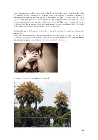 diante de crianças, se o fizer estará transgredindo sua profissão, estará aviltando a dignidade 
e causando danos profundos as crianças sobre sua guarda. A mesma realidade de 
autocontrole se aplica a soldados, policiais, bombeiros, socorristas, onde a visão do corpo, 
por mais belo que seja, não é mais importante que sua preservação. Há lugar para ver a 
sensualidade de Cantares, mas não na dmensão espiritual. Não no uso congregacional ou 
profético. Pois há m patamar superior, uma história que está sendo contada, e ela é tão 
profunda quanto o impacto que o texto causa visualmente. 
Lembrando que a ênfase deste estudo são as questões espirituais e humanas relacionadas 
aos versos. 
O segredo deste verso para edificação espiritual, assim como o do seguinte é a á rvore. Os 
nossos olhos tem que parar de prestar atenção nos seios da Sunamita e ir, contrariamente 
à natureza humana, em direção à palmeira. Semelhante a Palmeira. 
498 
A palavra “palmeira” em hebraico é TAMAR. 
 