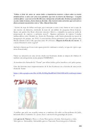 “Voltou a falar de como as coisas belas e importantes morrem e disse sobre na morte 
embelezarmos a vida com uma rara palmeira que tem no Aterro do Flamengo - Corypha 
umbraculifera – que vive entre 40 e 80 anos e dá apenas uma florada. Ele disse que passando 
viu elas todas brancas, flores brancas florindo. Elas morrem estas sementes que vem com as 
flores semeiam novamente a terra.” (Rev. Mozart Noronha) 
“Acima da copa de folhas em leque, que começam a secar e cair, forma -se nova copa, de 
oito metros de diâmetro, instituída de mais de um milhão de pequenas flores brancas. 
Quase um quinto das flores oferecem sementes férteis e, cumprida sua parte na tarefa de 
perpetuação da espécie, a palmeira morre". Algumas palmeiras da espécie Corypha 
umbraculifera estão florindo no Aterro do Flamengo, onde foram plantadas na época da 
inauguração do parque, em 1965. A característica dessas palmeiras é que dão apenas uma 
florada durante toda a vida, que dura entre 40 e 80 anos. Depois da florada ela morre. É 
a maior florada do reino vegetal” 
(inclusive depois que li esse texto quase parei de continuar o estudo, vai que ele é prova que 
estou florescendo) 
Tamar ou tamareira era uma árvore citada nas Escrituras desde os tempos de Abrãao. E 
também um antiquíssimo nome próprio FEMININO. 
As meninas são chamadas de “Tamar” por tribos árabes, pelos israelitas e até pelos persas. 
Uma das histórias mais impressionantes de fé das Escrituras era a história de uma jovem 
chamada Tamar. 
https://drive.google.com/file/d/0B_fUj9Htg3KadWhtZVNGVDFzd0U/edit?usp=sharin 
g 
A mulher que pela sua ousadia tornou-se a matriarca de todos os descendentes de Judá, 
incluindo Davi e Salomão. E a Jesus. Este é um trecho da genealogia de Jesus: 
499 
Judá gerou de Tamar a Perez e a Zara; Perez gerou a Esrom; Esrom gerou a Arão; 
Arão gerou a Aminadabe; Aminadabe gerou a Naassom; Naassom gerou a Salmom; 
 