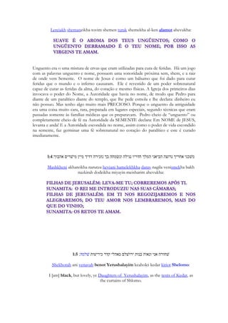 5 
Preludio 
Uma observação preliminar. O Cântico dos cânticos é uma canção cuja melodia para nós é 
desconhecida. Ele é composto com uma melodia original, por Salomão. Suzanne Haik - 
Vantoura é uma musicóloga que compreendeu que a bíblia massorética possuía sinais que 
representavam notações musicais e gestuais dos músicos e que apesar da notação 
massorética (sinais que representam as vogais, tonalidades, expressividade do texto do 
Velho Testamento em hebraico) ser do segundo século d. C, eles remontam à tradições 
musicais da antiguidade. 
https://musicofthebiblerevealed.wordpress.com/tag/suzanne-haik-vantoura/ 
http://www.rakkav.com/song/pages/song01.htm 
Desde os tempos antigos os judeus têm reverenciado Cânticos como sublime. Eles 
compararam Provérbios para o átrio exterior do templo; Eclesiastes coma o lugar santo; e 
Cantares de Salomão para o Santo dos santos. (Ibid) 
O Estudo do Livro de Cantares possui várias escolas de interpretação. 
O autor deste estudo em especial toma empréstimo de estudos linguísticos, referencias 
geográficas, ecológicas, históricas, sociais e culturais de Israel, sua divisão política, reino, 
tribo, a identificação da família na antiguidade oriental, a literatura da antiguidade, incluindo 
a do Egito, como bases para sua pesquisa. 
Não satisfeito traça alguns paralelos com a Índia, onde encontramos ainda hoje vários 
pontos culturais que nos fazem retroceder na história até o oriente e as tradições narradas 
em Cantares. Essa é uma das ferramentas mais interessantes da caixa de ferramentas 
 