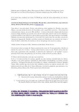 500 
Salmom gerou de Raabe a Boaz; Boaz gerou de Rute a Obede; Obede gerou a Jessé, 
Jessé gerou ao rei David. David gerou a Salomão daquela que fora mulher de Urias; 
E há mais duas mulheres de nome TAMAR que serão de muita importância na vida de 
Salomão. 
E aconteceu depois disto que, tendo Absalão, filho de Davi, uma irmã formosa, cujo nome era 
Tamar, Amnom, filho de Davi, amou-a. 2 Samuel 13:1 
Uma delas é sua meia-irmã, Tamar, uma princesa, irmã legítima de Absalão, cuja mãe, 
Maaca, era uma rainha do reino de Gesuritas, com a qual Davi casou-se. Essa moça foi 
violentada por Amon, um outro filho de Davi. A moça violentada e desprezada foi morar 
com seu irmão Absalão, na casa dos avós, em um outro páis, Gesur. Esse ato de violência e 
o silencio de Davi com relação ao que aconteceu gerou uma crise que destruiu a sua família. 
Salomão viu uma irmã enclausurar-se, viver como viúva pelo resto de seus dias, a morte de 
Amon por vingança de Absalão e por fim a morte de Absalão por sua tentativa de tomar o 
trono de Davi, ainda fruto do remorso e de ter um pai que não exerceu a justiça. 
Ainda estamos no imenso salão. Sunamita ainda dança diante do rei. 
Os eventos como o estrupo de Tamar ocorreram há cerca de 19 anos passados. Absalão já 
morreu há cerca de 13 anos. A moça ainda morava com os avós. Porém nesses dias de 
festa toda a parentela seria convidada. A referencia de “princesas” e de “rainhas” evoca a 
presença desta irmã, uma princesa, em sua festa, assim como de sua mãe, Maaca. 
E Tamar está ali, presente, nem que seja em poesia. 
E ele a vê como nos dias de outrora, quando era uma menina correndo junto de Amon, 
Absalão, e ele, pelos pomares. Quando ela tinha formas arredondadas, os cachos evocam 
sua beleza. A imagem de cahos de uvas lembra os vinhais, a frutificação, a fartura. Quando 
Tamar tinha sonhos que não havim sido roubados, ansiava ser esposa, amada, mãe. Um 
palmeira não dá uvas. Mas ele vê frutos diferentes, excelentes, purpuras, que possuem a cor 
da realeza, frutos doces, nela. Frutos que já não existem mais. 
1. 7:8( אמרתי אעלה בתמר אחזה בסנסניו ויהיו־נא שׁדיך כאשׁכלות הגפן וריח אפך כתפוחים׃( 7:9 
2. Amarti eeleh vetamar okhazah besansinav veyihyu-na shadayikh keeshkelot 
hagefen vereiakh apekh katapukhim: 
3. I said, I will go up to the palm tree, I will take hold of the boughs thereof: now also 
thy breasts shall be as clusters of the vine, and the smell of thy nose like apples; 
 