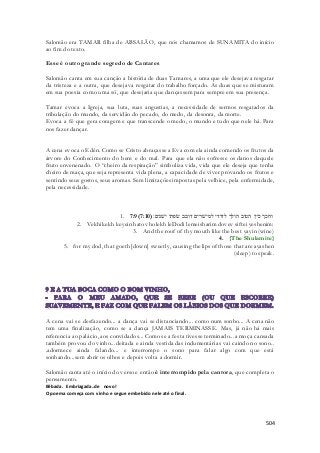 Salomão era TAMAR filha de ABSALÃO, que nós chamamos de SUNAMITA do início 
ao fim do texto. 
504 
Esse é outro grande segredo de Cantares 
Salomão canta em sua canção a história de duas Tamares, a uma que ele desejava resgatar 
da tristeza e a outra, que desejava resgatar do trabalho forçado. As duas que se misturam 
em sua poesia como uma só, que desejaria que dançassem para sempre em sua presença. 
Tamar evoca a Igreja, sua luta, suas angustias, a necessidade de sermos resgatados da 
tribulação do mundo, da servidão do pecado, do medo, da desonra, da morte. 
Evoca a fé que gera coragem e que transcende o medo, o mundo e tudo que nele há. Para 
nos fazer dançar. 
A cena evoca o Edén. Como se Cristo abraçasse a Eva com ela ainda comendo os frutos da 
árvore do Conhecimento do bem e do mal. Para que ela não sofresse os danos daquele 
fruto envenenado. O “cheiro da respiração” simboliza vida, vida que ele deseja que tenha 
cheiro de maça, que seja representa vida plena, a capacidade de viver provando os frutos e 
sentindo seus gostos, seus aromas. Sem limitações impostas pela velhice, pela enfermidade, 
pela necessidade. 
1. 7:9( וחכך כיין הטוב הולך לדודי למישׁרים דובב שׂפתי ישׁנים׃( 7:10 
2. Vekhikekh keyein hatov holekh leDodi lemeisharim dovev siftei yeshenim: 
3. And the roof of thy mouth like the best yayin (wine) 
4. {The Shulamite} 
5. for my dod, that goeth [down] sweetly, causing the lips of those that are ayashen 
(sleep) to speak. 
A cena vai se desfazendo... a dança vai se distanciando... como num sonho... A cena não 
tem uma finalização, como se a dança JAMAIS TERMINASSE. Mas, já não há mais 
referencia ao palácio, aos convidados... Como se a festa tivesse terminado...a moça cansada 
também provou do vinho...deitada e ainda vestida das indumentárias vai caindo no sono.. 
.adormece ainda falando... e interrompe o sono para falar algo com que está 
sonhando...sem abrir os olhos e depois volta a dormir. 
Salomão canta até o início do verso e então é interrompido pela cantora, que completa o 
pensamento. 
Bêbada. Embriagada..de novo! 
O poema começa com vinho e segue embebido nele até o final. 
 
