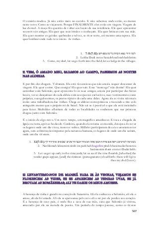 O cenário mudou. Já não estão mais no castelo. E não sabemos onde estão, ao menos 
neste verso. Como se viajassem. Porque FINALMENTE eles estão em viagem. Viagem de 
lua-de-mel. A moça fêz questão de voltar aos locais de sua residência. Ela quer apresentar 
seu noivo às amigas. Ela quer que seus irmãos o conheçam. Ela quer brincar com sua mãe. 
Ela quer mostrar as gaiolas quebradas e talvez, se tiver sorte, até mesmo uma raposa. Ela 
quer lembrar onde tudo teve inicio. As vinhas. 
1. 7:11( לכה דודי נצא השׂדה נלינה בכפרים׃( 7:12 
2. Lekha Dodi netze hasadeh nalinah bakfarim: 
3. Come, my dod, let us go forth into the field; let us lodge in the villages. 
E por fim eles chegam. Voltaram. Ela está tão ansiosa que não anseia sequer descansar da 
viagem. Ela quer correr. Que energia! Ela quer sair. Essa “morcego” não dorme! Ela quer 
caminhar com Salomão, quer apresenta-lo às suas amigas, anseia por participar das festas 
locais, ver as dançarinas de cada aldeia com seus passos exclusivos, suas vestimentas e cores 
próprias, suas guloseimas, os pratos típicos de cada uma delas. Agora ela as visita não mais 
como uma trabalhadora das vinhas. Chega as aldeias como princesa e trazendo a tira -colo 
aninguém menos que o próprio rei de Israel. Não sei se é possível o que ela está insistindo 
para fazer. Multidões afluiriam de todas as localidades se souberem que sua princesa 
chegou junto com Salomão. 
É o inicio de algo novo. Um novo tempo, um magnífico amanhecer. Evoca a chegada da 
Igreja na terra, após as bodas do Cordeiro, quando ela retorna ao mundo, desejosa de rever 
os lugares onde um dia viveu, morou e sofreu. Milhões participaram da ceia e anseiam rever 
agora, sem as limitações impostas pela natureza humana, os lugares de onde um dia saíram, 
onde um dia viveram. 
1. 12( נשׁכימה לכרמים נראה אם פרחה הגפן פתח הסמדר הנצו הרמונים שׁם אתן את־דדי לך׃( 7:13 
2. Nashkimah lakramim nireh im parkhah hagefen pitakh hasemadar henetzu 
harimonim sham eten et-Dodai lakh: 
3. Let us get up early to the vineyards; let us see if the vine flourish, [whether] the 
tender grape appear, [and] the rimmon (pomegranates)s bud forth: there will I give 
thee my dod (loves). 
A herança da vinha é grande no coração de Sunamita. Ali ela conheceu a Salomão, ali ela o 
amou, ali ela foi amada. Ali ela se apaixonou pelo rei e ali o rei por ela perdeu seu coração. 
É a herança de seus pais, é onde fica a casa de sua mãe, casa que Salomão já visitou, 
arrastado por ela na metade da poesia. Um período de tempo passou, como se tivesse 
507 
 