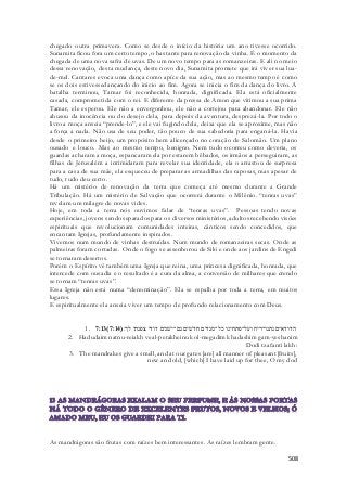 chegado outra primavera. Como se desde o início da história um ano tivesse ocorrido. 
Sunamita ficou fora um certo tempo, o bastante para renovação da vinha. É o momento da 
chegada de uma nova safra de uvas. De um novo tempo para as romanzeiras. E ali no meio 
dessa renovação, desta mudança, deste novo dia, Sunamita promete que irá viver sua lua - 
de-mel. Cantares evoca uma dança como apíce da sua ação, mas ao mesmo tempo é como 
se os dois estivessedançando do inicio ao fim. Agora se inicia o fim da dança do livro. A 
batalha terminou, Tamar foi reconhecida, honrada, dignificada. Ela está oficialmente 
casada, comprometida com o rei. E diferente da pressa de Amon que vitimou a sua prima 
Tamar, ele esperou. Ele não a envergonhou, ele não a cortejou para abandonar. Ele nã o 
abusou da inocência ou do desejo dela, para depois da aventura, desprezá -la. Por todo o 
livro a moça anseia “prende-lo”, e ele vai fugindo dela, deixa que ela se aproxime, mas não 
a força a nada. Não usa de seu poder, tão pouco de sua sabedoria para enganá-la. Havia 
desde o primeiro beijo, um propósito bem alicerçado no coração de Salomão. Um plano 
ousado e louco. Mas ao mesmo tempo, benigno. Nem tudo ocorreu como deveria, os 
guardas acharam a moça, espancaram ela por estarem bêbados, os irmãos a persegui ram, as 
filhas de Jerusalém a intimidaram para revelar sua identidade, ela o arrastou de surpresa 
para a casa de sua mãe, ela esqueceu de preparar as armadilhas das raposas, mas apesar de 
tudo, tudo deu certo. 
Há um mistério de renovação da terra que começa até mesmo durante a Grande 
Tribulação. Há um mistério de Salvação que ocorrerá durante o Milênio. “tenras uvas” 
revelam um milagre de novas vides. 
Hoje, em toda a terra nós ouvimos falar de “tenras uvas”. Pessoas tendo novas 
experiências, jovens sendo separados para os diversos ministérios, adultos recebendo visões 
espirituais que revolucionam comunidades inteiras, cânticos sendo concedidos, que 
encantam Igrejas, profundamente inspirados. 
Vivemos num mundo de vinhas destruídas. Num mundo de romanzeiras secas. Onde as 
palmeiras foram cortadas. Onde o fogo se assenhorou de Siló e onde aos jardins de Engedi 
se tornaram desertos. 
Porém o Espírito vê também uma Igreja que reina, uma princesa dignificada, honrada, que 
intercede com ousadia e o resultado é a cura da alma, a conversão de milhares que crendo 
se tornam “tenras uvas”. 
Essa Igreja não está numa “denominação”. Ela se espalha por toda a terra, em muitos 
lugares. 
E espiritualmente ela anseia viver um tempo de profundo relacionamento com Deus. 
1. 7:13( הדודאים נתנו־ריח ועל־פתחינו כל־מגדים חדשׁים גם־ישׁנים דודי צפנתי לך׃( 7:14 
2. Hadudaim natnu-reiakh veal-petakheinu kol-megadim khadashim gam-yeshanim 
Dodi tzafanti lakh: 
3. The mandrakes give a smell, and at our gates [are] all manner of pleasant [fruits], 
new and old, [which] I have laid up for thee, O my dod 
508 
As mandrágoras são frutas com raízes bem interessantes. As raízes lembram gente. 
 
