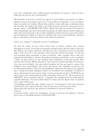 seria mais considerada, mais cuidada por Jaco que Raquel. Lia queria o “amor” de Jacó, 
ainda que por meio de um “encantamento”. 
Mas Sunamita já possuía o coração do esposo. E agora declarava que ansiava ter filhos. 
Salomão morava num palácio que levou 13 anos para ser terminado. A casa do Líbano. 
Quase um palácio de marfim. Diante deste palácio a moça pediu que os administradores 
das fazendas, dos jardins, das hortas e da Vinha trouxesse presentes. A moça que caçava 
raposas, agora é a HERDEIRA DE TUDO. Manda mais que seus irmãos! Ela separou o 
vinho de qualidade que estava maturando em garrafas de argila especial, vinhos antigos que 
misturados com especiarias e de excelente qualidade, melhoravam com o passar do tempo, 
sob determinados cuidados. E ofereceu também vinho novo, recém-fabricado. Ofereceu 
grãos e especiarias, assim como frutas recém tiradas dos pomares. 
512 
Outra vez a “mágica” é insinuada ao citar as mandrágoras. 
No final do tempo em que Cristo reinar sobre as nações, teremos uma situação 
inimaginável na terra. Um mundo reconstruído ecologicamente. Haverão sobreviventes dos 
dias difíceis, dos tempos anteriores. Da época em que o Anticristo exerceu seu domínio 
sobre a terra. Esse não é nosso passado e nem o presente. Falamos do futuro. A terra não 
será destruída pelas catástrofes, ou pelo ser humano. Mas, segundo Cristo, sobrevirão 
tempode de calamidade ao mundo, de mudanças climáticas, terremotos e com o resultado, 
a morte de mais pessoas do que qualquer outra turbulência vivida pelo mundo. Mas, 
haverão sobreviventes. Bilhões de pessoas. Essas pessoas rceberão privilégio de começar a 
viver uma nova realidade. Com uma radical mudança das leis que regem o cosmos. Não 
completa, mas extraordinária. Diz Isaiás que haverá uma mudança no processo de 
envelhecimento humano. Diz João que principados espirituais serão presos, que significa, 
que a atuação de poderes malignos externos ao ser humano será restringida ou anulada. E 
que as crianças que nascerem neste tempo, viverão um mundo estando as PORTAS de um 
outro, já que é um estado transitório, serão considerdas “frutos novos”. Haverá salvação no 
MILENIO. Ela os “guardou” para ele. A pregação do evangelho preservou vidas durante 
a grande tribulação, e fez nascer frutos durante o tempo que virá depois. Seja esse período 
de 10, 1000, 10000 anos. 
A mandrágora aponta para algo “mágico” para um “encantamento”. Para uma “operação 
sobrenatural” que é capaz de mudar a vida de uma moça estéril num moça fértil. 
Aponta para uma operação que mudará a humanidade de um modo fabuloso. 
Toda ela. 
O mundo sentirá o cheiro da mandrágora. Os que viverem na terra durante a volta de 
Jesus verão seu PODER manifesto em PLENITUDE. 
 