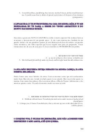 3. I would lead thee, [and] bring thee into my mother's house, [who] would instruct 
me: I would cause thee to drink of spiced yayin (wine) of the juice of my rimmon 
(pmegranate). 
Essa mãe a quem esta NOVA CANTORA se refere é muito especial. Ela conhece bem as 
aventuras e desventuras de um grande amor. E ela é uma menina rica, herdeira de um 
grande vinhal e de um grandioso pomar. Já tem fabricação de licor de romãs e até produz 
vinho aromático, um vinho especial que levava alguns anos para ser preparado. Essas 
romanzeiras são da casa de seus pais. E ela já considera-se POSSUIDORA do jardim. 
1. שׂמאלו תחת ראשׁי וימינו תחבקני׃ 8:3 
2. se mo lo ta khat ro shi vi mi no te khab ke ni: 
3. His left hand [should be] under my head, and his right hand should embrace me. 
Então lemos uma nova história de amor. Com as mesmas cenas que nós conhecemos 
muito bem. Mas não nos é ainda revelado quem é esse amado. Mas vou revelar quem é a 
menina. Cujo nome desconheço. Ela é aos meus olhos, a filha de Tamar. Adolescente e tão 
amorosa quanto a mãe. Vivendo do mesmo modo seu amor juvenil. 
1. השׁבעתי אתכם בנות ירושׁלם מה־תעירו ומה־תעררו את־האהבה עד שׁתחפץ׃ 8:4 
2. Hishbati etkhem benot Yerushalayim mah-tairu umah-teorru et-haahavah ad 
shetekhpatz: 
3. I charge you, O banot Yerushalayim, that ye stir not up, nor awake [my] dod (love), 
until he please. 
514 
 