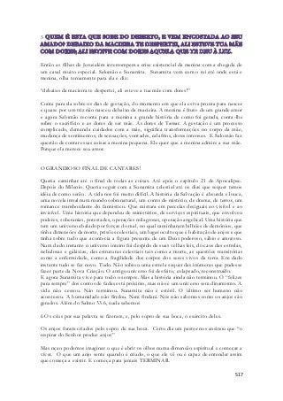 517 
5 
Então as filhas de Jerusalém interrompem a crise existencial da menina com a chegada de 
um casal muito especial. Salomão e Sunamita. Sunamita vem com o rei até onde está e 
menina, olha ternamente para ela e diz: 
“debaixo da macieira te despertei, ali esteve a tua mãe com dores!” 
Conta para ela sobre os dias de gestação, do momento em que ela estva pronta para nascer 
e quase por um triz não nasceu debaixo da macieira. A menina é fruto de um grande amor 
e agora Salomão reconta para a menina a grande história de como foi gerada, conta -lhe 
sobre o sacrifício e as dores de ser mãe. As dores de Tamar. A gestação é um processo 
complicado, demanda cuidados com a mãe, significa transformações no corpo da mãe, 
mudança de sentimentos, de sensações, vontades, calafrios, dores intensas. E Salomão faz 
questão de contar essas coisas a menina pequena. Ele quer que a menina admire a sua mãe. 
Porque ela merece seu amor. 
O GRANDIOSO FINAL DE CANTARES! 
Queria caminhar até o final de todas as coisas. Até após o capitulo 21 de Apocalipse. 
Depois do Milenio. Queria seguir com a Sunamita celestial até os dias que sequer temos 
idéia de como serão. A vida nos foi muito difícil. A história da Salvação é absurda e louca, 
uma novela irreal num mundo sobrenatural, um conto de mistério, de drama, de terror, um 
romance transbordante do fantástico. Que mistura em parcelas desiguais ao visível e ao 
invisível. Uma história que dependeu de ministérios, de serviços espirituais, que envolveu 
poderes, soberanias, potestades, operações milagrosas, operação angelical. Uma história que 
tem um universo abalado por forças do mal, no qual caminharam bilhões de demônios, que 
tinha dimensões da morte, prisões celestiais, um lugar oculto que é habitação de anjos e que 
tinha sobre tudo que acontecia a figura presente de um Deus poderoso, sábio e amoroso. 
Num dado instante o universo inteiro foi despido de suas velhas leis, do caos das estrelas, 
nebulosas e galáxias, das estruturas celestiais tais como a morte, as questões transitórias 
como a enfermidade, como a fragilidade dos corpos dos seres vivos da terra. Em dado 
instante tudo se fez novo. Tudo. Não sobrou uma estrela sequer das inúmeras que pudesse 
fazer parte da Nova Criação. O antigo universo foi desfeito, colapsado, reconstruído. 
E agora Sunamita vive para todo o sempre. Mas a história ainda não terminou. O “felizes 
para sempre” dos contos de fadas está próximo, mas não é um universo sem dinamismo. A 
vida não cessou. Não terminou. Sunamita não é estéril. O ultimo ser humano não 
aconteceu. A humanidade não findou. Nem findará. Nós não sabemos como os anjos são 
gerados. Além do Salmo 33.6, nada sabemos 
6 Os céus por sua palavra se fizeram, e, pelo sopro de sua boca, o exército deles. 
Os anjos foram criados pelo sopro de sua boca. Certo dia um pastor nos ensinou que “o 
respirar do Senhor produz anjos” 
Mas nçao podemos imaginar o que é abrir os olhos numa dimensão espiritual e começar a 
viver. O que um anjo sente quando é criado, o que ele vê ou é capaz de entender assim 
que começa a existir. E começa para jamais TERMINAR. 
 
