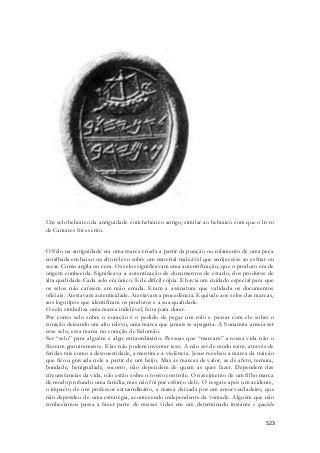 Um selo hebraico da antiguidade com hebraico antigo, similar ao hebraico com que o livro 
de Cantares foi escrito. 
O Selo na antiguidade era uma marca criada a partir da punção ou rolamento de uma peça 
entalhada em baixo ou alto relevo sobre um material maleável que enrijecesse ao esfriar ou 
secar. Como argila ou cera. Os selos significavam uma autentificação, que o produto era de 
origem conhecida. Significava a autenticação de documentos de estado, dos produtos de 
alta qualidade. Cada selo era único. E de difícil cópia. E havia um cuidado especial para que 
os selos não caíssem em mão errada. Eram a assinatura que validada os documentos 
oficiais. Atestavam autenticidade. Atestavam a procedência. Equivale aos selos das marcas, 
aos logotipos que identificam os produtos e a sua qualidade. 
O selo simboliza uma marca indelével, feita para durar. 
Por como selo sobre o coração é o pedido de pegar um rolo e passar com ele sobre o 
coração deixando um alto relevo, uma marca que jamais se apagaria. A Sunamita anseia ser 
esse selo, essa marca no coração de Salomão. 
Ser “selo” para alguém é algo extraordinário. Pessoas que “marcam” a nossa vida não o 
fizeram gratuitamente. Elas não podem inventar isso. A não ser de modo ruim, através de 
feridas tais como a desonestidade, a mentira e a violência. Jesus recebeu a marca da traição 
que ficou gravada nele a partir de um beijo. Mas as marcas de valor, as de afeto, ternura, 
bondade, benignidade, socorro, não dependem de quem as quer fazer. Dependem das 
circunstancias da vida, não estão sobre o nosso controle. O nascimento de um filho marca 
de modo profundo uma família, mas não foi por esforço dele. O resgate após um acidente, 
o impacto de um professor extraordinário, a marca deixada por um amor verdadeiro, que 
não dependeu de uma estratégia, acontecendo independente da vontade. Alguém que não 
conhecíamos passa a fazer parte de nossas vidas em um determinado instante e quando 
523 
 