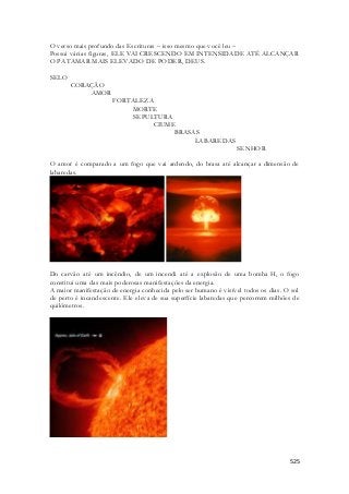 O verso mais profundo das Escrituras – isso mesmo que você leu – 
Possui várias figuras, ELE VAI CRESCENDO EM INTENSIDADE ATÉ ALCANÇAR 
O PATAMAR MAIS ELEVADO DE PODER, DEUS. 
525 
SELO 
CORAÇÃO 
AMOR 
FORTALEZA 
MORTE 
SEPULTURA 
CIUME 
BRASAS 
LABAREDAS 
SENHOR 
O amor é comparado a um fogo que vai ardendo, do brasa até alcançar a dimensão de 
labaredas. 
Do carvão até um incêndio, de um incendi até a explosão de uma bomba H, o fogo 
constitui uma das mais poderosas manifestações da energia. 
A maior manifestação de energia conhecida pelo ser humano é visível todos os dias. O sol 
de perto é incandescente. Ele eleva de sua superfície labaredas que percorrem milhões de 
quilômetros. 
 