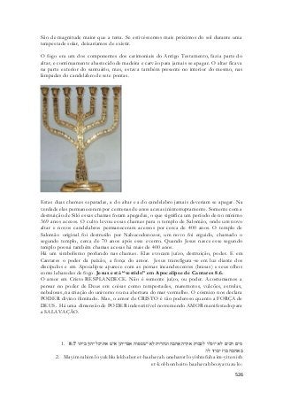 São de magnitude maior que a terra. Se estivéssemos mais próximos do sol durante uma 
tempestade solar, deixaríamos de existir. 
O fogo era um dos componentes dos cerimoniais do Antigo Testamento, fazia parte do 
altar, e continuamente abastecido de madeira e carvão para jamais se apagar. O altar ficava 
na parte exterior do santuário, mas, estava também presente no interior do mesmo, nas 
lâmpadas do candelabro de sete pontas. 
Estas duas chamas separadas, a do altar e a do candelabro jamais deveriam se apagar. Na 
verdade elas permaneceram por centenas de anos acesas ininterruptamente. Somente com a 
destruição de Siló essas chamas foram apagadas, o que significa um período de no mínimo 
369 anos acesos. O culto levou essas chamas para o templo de Salomão, onde um novo 
altar e novos candelabros permaneceram acessos por cerca de 400 anos. O templo de 
Salomão original foi destruído por Nabucodonozor, um novo foi erguido, chamado o 
segundo templo, cerca de 70 anos após esse evento. Quando Jesus nasce esse segundo 
templo possui também chamas acesas há mais de 400 anos. 
Há um simbolismo profundo nas chamas. Elas evocam juízo, destruição, poder. E em 
Cantares o poder da paixão, a força do amor. Jesus transfigura-se em luz diante dos 
discípulos e em Apocalipse aparece com as pernas incandescentes (brasas) e seus olhos 
como labaredas de fogo. Jesus está “vestido” em Apocalipse de Cantares 8.6. 
O amor em Cristo RESPLANDECE. Não é somente juízo, ou poder. Acostumamos a 
pensar no poder de Deus em coisas como tempestades, maremotos, vulcões, estrelas, 
nebulosas, na criação do universo ou na abertura do mar vermelho. O cósmico nos declara 
PODER divino ilimitado. Mas, o amor de CRISTO é tão poderoso quanto a FORÇA de 
DEUS. Há uma dimensão de PODER indescritível no tremendo AMOR manifestado para 
a SALAVAÇÃO. 
1. מים רבים לא יוכלו לכבות את־האהבה ונהרות לא ישׁטפוה אם־יתן אישׁ את־כל־הון ביתו 8:7 
באהבה בוז יבוזו לו׃ 
2. Mayim rabim lo yukhlu lekhabot et-haahavah uneharot lo yishtefuha im-yiten ish 
et-kol-hon beito baahavah bozyavuzu lo: 
526 
 