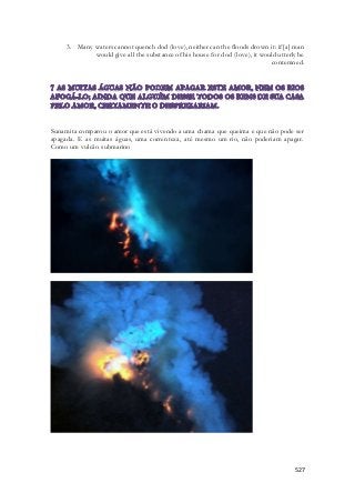 3. Many waters cannot quench dod (love), neither can the floods drown it: if [a] man 
would give all the substance of his house for dod (love), it would utterly be 
contemned. 
Sunamita comparou o amor que está vivendo a uma chama que queima e que não pode ser 
apagada. E as muitas águas, uma correnteza, até mesmo um rio, não poderiam apagar. 
Como um vulcão submarino 
527 
 