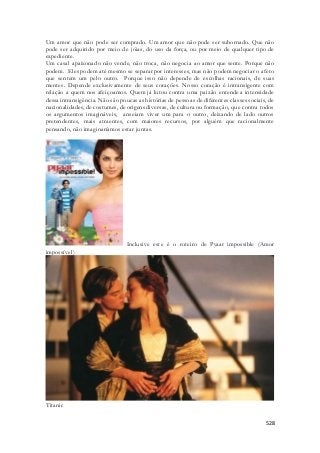 Um amor que não pode ser comprado. Um amor que não pode ser subornado. Que não 
pode ser adquirido por meio de jóias, do uso da força, ou por meio de qualquer tipo de 
expediente. 
Um casal apaixonado não vende, não troca, não negocia ao amor que sente. Porque não 
podem. Eles podem até mesmo se separar por interesses, mas não podem negociar o afeto 
que sentem um pelo outro. Porque isso não depende de escolhas racionais, de suas 
mentes. Depende exclusivamente de seus corações. Nosso coração é intransigente com 
relação a quem nos afeiçoamos. Quem já lutou contra uma paixão entende a intensidade 
dessa intransigência. Não são poucas as histórias de pessoas de diferentes classes sociais, de 
nacionalidades, de costumes, de origens diversas, de cultura ou formação, que contra todos 
os argumentos imagináveis, anseiam viver um para o outro, deixando de lado outros 
pretendentes, mais atraentes, com maiores recursos, por alguém que racionalmente 
pensando, não imaginaríamos estar juntas. 
Inclusive este é o roteiro de Pyaar impossible (Amor 
528 
impossível) 
Titanic 
 