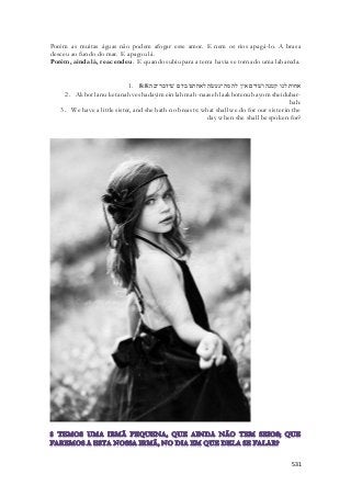 Porém as muitas águas não podem afogar esse amor. E nem os rios apagá -lo. A brasa 
desceu ao fundo do mar. E apagou lá. 
Porém, ainda lá, reacendeu. E quando subiu para a terra havia se tornado uma labareda. 
1. אחות לנו קטנה ושׁדים אין לה מה־נעשׂה לאחתנו ביום שׁידבר־בה׃ 8:8 
2. Akhot lanu ketanah veshadayim ein lah mah-naaseh laakhotenu bayom sheidubar-bah: 
3. We have a little sister, and she hath no breasts: what shall we do for our sister in the 
day when she shall be spoken for? 
531 
 