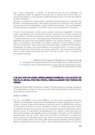 que a moça “envergonhe” a família. E não querem que ela seja “humilhada” ou 
“envergonhada” dinate de ninguém. Sua honra deve ser prerservada, ela leva sobre si o 
status de uma princesa, suas roupas tem o símbolo da realeza. Ela é, tal como elas, filha do 
rei, filha de Salomão. 
Em breve ela deixará de ser uma menina e medidas de proteção tem que ser tomadas. Um 
PLANO é concebido pelas irmãs. Não importa como ela irá se comportar. Nós vamos dar 
um jeito nessa criança. Independente do gênio indomável da menina, de sua personalidade, 
elas iriam agir para resguardá-la. O próximo verso é o desenvolvimento de seu plano. 
O verso é meio incomum, o modo como a menina é tratada na antiguidade. Os termos 
usados para definir a fase de crescimento em que a menina está, aos nossos ouvidos, são 
bem estranhos. O hebraico possui poucos termos para definir as fases de desenvolvimento 
– criança, adolescente, jovem. A menina passa por transformações que são bem visíveis e a 
puberdade tem pelo menos dois grandes indicativos no universo feminino, a mudança 
física e a menstruação. No hebraico são citadas as expressões: “crescerem-lhe os seios” e 
“dias de sua separação” para o aspecto da menstruação prque as mulheres ficam separadas, 
literalmente, do contato com outros familiares nesse período do mês. O autor a vê como 
uma menina que não necessita ficar em um lugar “separado”, ela está crescendo e ficando 
cada vez mais formosa, mas ainda não corre o risco de ser mãe. Este é o instante da 
preocupação das irmãs. 
1. אם־חומה היא נבנה עליה טירת כסף ואם־דלת היא נצור עליה לוח ארז׃ 8:9 
2. Im-khomah hi nivneh aleihah tirat kasef veim-delet hi natzur aleiha luakh arez: 
3. If she [be] a wall, we will build upon her a palace of Kesef: and if she [be] a door, 
we will inclose her with boards of cedar. 
O plano das demais filhas de Salomão é simples. Tem duas linhas de estratégia, dependem 
do comportamento da moça. Os termos que elas utilizam para designar a postura da moça 
nesses dias de crescimento são: 
533 
MURO E PORTA. 
Ou ela é um MURO, ou ela é uma PORTA. As portas eram as entradas oficiais das 
cidadelas da antiguidade, normalmente circundadas por muralhas. Pelas portas tosdos os 
recursos e pessoas transitavam entrando ou saindo da cidade. Os MUROS eram a defesa, 
eles protegiam, fechavam os acessos, impediam o transito e a passagem que através deles 
era proibida, fazendo com que tudo tivesse necessariamente que passar pelas portas. Portas 
falam de acesso. E muros falam de impedimentos. Se a menina é como uma porta, ela 
deixa entrar qualquer coisa. Significa que ela é por demais “acessível”, que ela é frágil nos 
relacionamentos, que ela é dócil. Que ela não vai oferecer “resistência” a cantadas, que 
podem ser feitas por indivíduos interesseiros. Afinal, ela é a filha de um homem riquíssimo, 
ela é um excelente partido. Ela é nobre, filha de uma grande autoridade judicial e politica . 
Muitos a bajulariam em busca de sua “mão”. Não iriam faltar pretendentes e se isso fosse 
 
