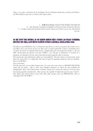 Tem a ver com o mistério da fé, da ligação do ser humano ainda com os fatos do Édem e 
do Plano Divino que nós só temos uma vaga noção.. 
1. אני חומה ושׁדי כמגדלות אז הייתי בעיניו כמוצאת שׁלום׃ 8:10 
2. Ani khomah veshadai kamigdalot az hayiti veeinav kemotzet shalom: 
3. I [am] a wall, and my breasts like towers: then was I in his eyes as one that found 
favour. 
São duas as possibilidades. Ou é a Sunamita que desta vez entoa essa parte da canção ou é a 
sua filha. Ou é um dueto. Já que as duas tem o caráter parecido. Como a Sunamita foi a 
“estrela” de todos os capítulos anteriores, compreendo que esse momento ainda é o de sua 
filha. Nesta parte da poesia é ela que “brilha”, ou é ela que se sobressai. A menina só é 
pequena no tamanho. Já tem uma consciência muito grande sobre si mesma. 
Ela mesma faz uma declaração sobre sua “maturidade”. Ela tem sobre si mesma uma visão 
clara de como deve se comportar. Ela não irá agir de qualquer maneira, sem ter cuidado. 
Ela é um MURO. 
Ela é um muro. 
Ela diz que não vai ser fácil chegar nela. Os seus seios são como as INEXPUGNÁVEIS 
torres de seu muro. Não é uma coisa simples alcançar as torres de uma muralha da 
antiguidade. Eles estão fortemente cercados, ficam nos cantos dos muros e servem como 
locais para guardar armamentos. Mas a moça do capítulo 8 ainda não possui suas “torres”. 
Ela ainda não desenvolveu seios! Ela fala dela mesma, não no PRESENTE. Ela se 
vislumbra NO FUTURO! 
536 
 