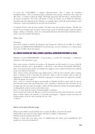 O texto de CANTARES é sempre desconcertante. Ele é cheio de detalhes 
inteligentíssimos. Ele é tecido para que, a primeira vista, pareça contrastar com o que foi 
dito antes. A canção é cheia de magia. Da magia da poesia. De encontros e desencontros, 
de novas revelações. Tal como encontrar o nome de Tamar ou as filhas de Salomão, 
descobrir que ele ainda pensa em Absalão, ou compreender o nível de relacionamento entre 
Cantares e a palavra profética do restante das Escrituras.. 
O capitulo Oitavo fala de uma menina. Ou inicia com uma menina insegura. Desfila um 
pouco de sua história que se inicia com seus pais, após um desfile mágico onde Sunamita 
chega e abraça a Salomão, eleva-se a mais profunda frase das Escrituras falando sobre o 
amor e por fim a ultima declaração. 
538 
THE END 
Terminou. 
Essa frase termina a história de Sunamita que chega até a beleza de sua filha. É o ultimo 
momento do DESENVOLVIMENTO da história que envolve Sunamita. E a ultima frase 
antes dos créditos finais da canção: 
Salomão vê nela SERENIDADE. A luta acabou, a vitória foi concedida, o sofrimento 
terminou. Ela encontrou a paz. 
Esse texto encerra a história da menina e de Sunamita na bela canção. E evoca o final da 
existência humana, não a apocalíptica, a das dores e dos terrores da Grande Tribulação. 
Este verso aponta para um dia do amanhã tão mágico como o poder de Deus, tão inefável 
como seus maiores mistérios. 
Esse verso é como uma profecia que aponta para os dias da nova criação, após as lutas, 
após o milênio, após a recriação do universo. Após o dia do senhor, após os dias de 
julgamento. O final da canção é o final da etapa que teve inicio antes da criação do mundo. 
Antes da queda dos anjos. 
Esse verso é o coração da Igreja sussurrando ao Espírito de Deus, após tudo, já com os 
pés fincados numa terra que mana leite e mel, próxima à cidade que não necessita de sol, 
no lugar que não necessita de templo, diante do desconhecido, diante do amanhã glorioso 
e inimaginado, onde a morte já não mais existe. 
Esse é o verso final da canção, da humanidade vencedora. 
Jesus estende suas mãos em direção a sua Noiva celestial que lhe sorri ternamente, ele olha 
para o futuro depois do amanhã e a convida a prosseguir. A Igreja levanta sua mão em 
reciprocidade, sorri de volta, caminha até ele e diz: 
- Vamos! 
Sobre certo muro feito de jaspe 
Porque uma cidade cujo Guardiães são os anjos de Deus, necessita de muro? 
Porque Deus necessita de uma cidade celestial, se habita as dimensões? 
Porque ela possui pedras preciosas? 
Porque o muro não tem nome, mas os fundamentos do muro, que normalmente não 
podem ser visto, são nomeados? 
 