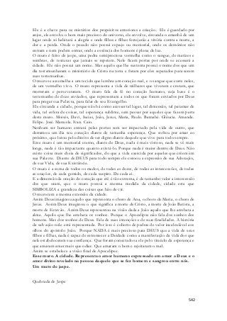 Ele é a chave para os mistérios dos propósitos anteriores a criação. Ele é guardado por 
anjos, ele envolve o bem mais precioso do universo, ele envolve, circunda o amanhã de um 
lugar onde só habitará a alegria e onde filhos e filhas festejarão a vitória contra a morte, a 
dor e a perda. Onde o pecado não possui espaço ou memorial, onde os demônios não 
entram e nem podem entrar, onde a essência dos homens é plena de luz. 
O muro é feito de jaspe, uma pedra semipreciosa vermelha como o sangue, de matizes e 
sombras, de texturas que jamais se repetem. Nele ficam portas por onde se acessará a 
cidade. Ele não possui um nome. Mas aquilo que lhe sustenta possui o nome dos que um 
dia testemunharam o ministério de Cristo na terra e foram por eles separados para serem 
suas testemunhas. 
O muro se assemelha a um tecido que lembra um coração real, e o sangue que corre neles, 
de um vermelho vivo. O muro representa a vida de milhares que viveram e creram, que 
morreram e perseveraram. O muro fala da fé no coração humano, cuja base é o 
testemunho de doze enviados, que representam a todos os que foram enviados por Deus 
para pregar sua Palavra, para falar de seu Evangelho. 
Ele circunda a cidade, porque não há como acessar tal lugar, tal dimensão, tal patamar de 
vida, tal esfera de coisas, tal esperança sublime, sem passar por aqueles que fa zem parte 
deste muro. Moisés, Davi, Isaias, João, Jesus, Maria, Paulo. Barnabé. Gláucia. Amanda. 
Felipe. José. Manuela. Ivan. Caio. 
Nenhum ser humano entrará pelas portas sem ser impactado pela vida de outro, que 
derramou um dia seu coração diante de tamanha esperança. Que sofreu por amar ao 
próximo, que lutou pelo direito de ser digno diante daquele que vive para todo sempre. 
Esse muro é um memorial eterno, diante de Deus, nada é mais vistoso, nada se vê mais 
longe, nada é tão impactante quanto avistá-lo. Porque nada é maior dentro de Deus. Não 
existe coisa mais cheia de significados, do que a vida exercida por aqueles que crêem em 
sua Palavra. Diante de DEUS para todo sempre ele coroou a expressão de sua Adoração, 
de sua Vida, de sua Existência. 
O muro é a soma de todos os medos, de todas as dores, de todas as intercessões, de todas 
as orações, de cada gemido, de cada suspiro. De cada ai. 
E a dimensão da oração do coração que crê é tão extrema, é de tamanho valor a intercessão 
dos que oram, que o muro possui a mesma medida da cidade, cidade esta que 
SIMBOLIZA a grandeza das coisas que hão de vir. 
O muro tem a mesma extensão da cidade. 
Assim Deus imaginou aquilo que representa o choro de Ana, o choro de Maria, o choro de 
Jesus. Assim Deus imaginou o que significa a morte de Cristo, a morte de João Batista, a 
morte de Estevão. Assim Deus representou na visão dada a João aquilo que lhe arrebata a 
alma. Aquilo que lhe arrebata os sonhos. Porque o Apocalipse não fala dos sonhos dos 
homens. Mas dos sonhos de Deus. Fala de suas intenções e de suas finalidades. A história 
da salvação nele está representada. Por isso é coberto de pedras de valor incalculável aos 
olhos do apóstolo João. Porque NADA é mais precioso para DEUS que a vida de seus 
filhos e filhas, nada é capaz de estremecer a Deidade como a manifestação da vida dos que 
nele estabeleceram sua confiança. Que foram conectados a ele pelo vinculo da esperança e 
que amaram amar mais que odiar. Que amaram o bem e rejeitaram o mal. 
Assim se estabelece a visão final de Apocalipse. 
Esse muro. A cidade. Representa o amor humano expressado em amor a Deus e o 
amor divino revelado na pessoa daquele que se fez homem e sangrou entre nós. 
Um muro de jaspe. 
542 
Quebrada de Jaspe 
 