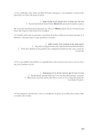 11 Teve Salomão uma vinha em Baal-Hamom; entregou-a a uns guardas; e cada um lhe 
trazia pelo seu fruto mil peças de prata. 
1. כרמי שׁלי לפני האלף לך שׁלמה ומאתים לנטרים את־פריו׃ 8:12 
2. Karmi sheli lefanai haelef lekha Shelomoh umatayim lenotrim et-piryo: 
My vineyard, which [is] mine, [is] before me: thou, O Shlomo, [must have] a thousand, and 
those that keep the fruit thereof two hundred 
12 A minha vinha, que me pertence, está diante de mim; as mil peças de prata são para ti, ó 
Salomão, e duzentas para os que guardam o seu fruto. 
1. היושׁבת בגנים חברים מקשׁיבים לקולך השׁמיעיני׃ 8:13 
2. Hayoshevet baganim khaverim makshivim lekolekh hashemiini: 
3. Thou that dwellest in the gardens, the companions hearken to thy voice: cause me 
to hear [it]. 
13 O tu, que habitas nos jardins, os companheiros estão atentos para ouvir a tua voz; faze-me, 
545 
pois, também ouvi-la. 
1. ברח דודי ודמה־לך לצבי או לעפר האילים על הרי בשׂמים׃ 8:14 
2. Berakh Dodi udemeh-lekha litzvi ole ofer haayalim al harei vesamim: 
3. Make haste, my dod, and be thou like to a roe or to a young hart upon the 
mountains of spices. 
14 Vem depressa, amado meu, e faze-te semelhante ao gamo ou ao filho dos veados sobre 
os montes dos aromas. 
 