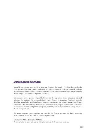 (extraído em grande parte do livro Jesus na Ecologia de Israel – Nivalda Gueiros Leitão. 
Com comentário geral sobre a aplicação do principio para a ecologia mundial e alguns 
ajustes nas representações – Nivalda estabelece belíssimas (e espirituais) comparações da 
área ecológica israelita com a pessoa de Cristo 
Interessante ´notar que no original hebraico fala desta púrpura como argaman melech 
(púrpura da realeza). Há um paralelismo entre Carmel e argaman (púrpura) que não 
significa uma alusão ao Carmelo mas à tintura da púrpura e a palavra carmil que fala de 
carmezim (II Crônicas 2:7). O texto de Crônicas fala de púrpura, carmezim e azul as três 
palavras aqui narradas: argaman (púrpura), carmil (carmezim) e techelet (azul) - trata-se 
de um azul profundo. 
As ervas amargas eram comidas por ocasião da Páscoa, no mes de Aviv, o mes do 
renascimento, o mes das chuvas, o mes da primavera 
546 
(Números 17:8 e Jeremias 1:11-12) . 
A amendoeira começa a florir na primeira metade de fevereiro e continua 
 