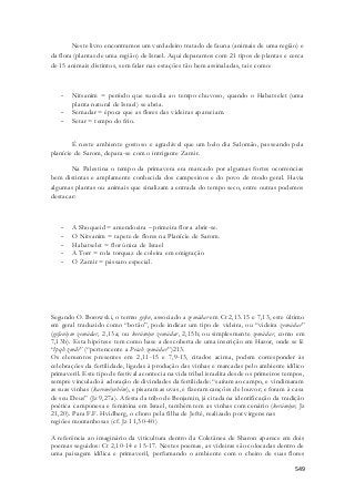 Neste livro encontramos um verdadeiro tratado de fauna (animais de uma região) e 
da flora (plantas de uma região) de Israel. Aqui deparamos com 21 tipos de plantas e cerca 
de 15 animais distintos, sem falar nas estações tão bem assinaladas, tais como: 
- Nitsanim = período que sucedia ao tempo chuvoso, quando o Habatselet (uma 
549 
planta natural de Israel) se abria. 
- Semadar = época que as flores das videiras apareciam. 
- Setar = tempo do frio. 
É neste ambiente gostoso e agradável que um belo dia Salomão, passeando pela 
planície de Sarom, depara-se com o intrigante Zamir. 
Na Palestina o tempo da primavera era marcado por algumas fortes ocorrencias 
bem distintas e amplamente conhecida dos campesinos e do povo de modo geral. Havia 
algumas plantas ou animais que sinalizam a entrada do tempo seco, entre outras podemos 
destacar: 
- A Shoqueid = amendoeira – primeira flor a abrir-se. 
- O Nitsanim = tapete de flores na Planície de Sarom. 
- Habatselet = flor única de Israel 
- A Torr = rola torquaz de coleira em emigração 
- O Zamir = pássaro especial. 
Segundo O. Borowski, o termo gefen, associado a zemádar em Ct 2,13.15 e 7,13, este último 
em geral traduzido como “botão”, pode indicar um tipo de videira, ou “videira zemádar” 
(gefaniym zemádar, 2,13a; ou kerámiyn zemádar, 2,15b; ou simplesmente zemádar, como em 
7,13b). Esta hipótese tem como base a descoberta de uma inscrição em Hazor, onde se lê 
“lpqh zmdr” (“pertencente a Pecah zemádar”)213. 
Os elementos presentes em 2,11-15 e 7,9-13, citados acima, podem corresponder às 
celebrações da fertilidade, ligadas à produção das vinhas e marcadas pelo ambiente idílico 
primaveril. Este tipo de festival acontecia na vida tribal israelita desde os primeiros tempos, 
sempre vinculado à adoração de divindades da fertilidade: “saíram ao campo, e vindimaram 
as suas vinhas (kareméynhêm), e pisaram as uvas, e fizeram canções de louvor; e foram à casa 
de seu Deus” (Jz 9,27a). A festa da tribo de Benjamin, já citada na identificação da tradição 
poética camponesa e feminina em Israel, também tem as vinhas com cenário (kerámiyn; Jz 
21,20). Para F.F. Hvidberg, o choro pela filha de Jefté, realizado por virgens nas 
regiões montanhosas (cf. Jz 11,30-40) 
A referência ao imaginário da viticultura dentro da Coletânea de Sharon aparece em dois 
poemas seguidos: Ct 2,10-14 e 15-17. Nestes poemas, as videiras são colocadas dentro de 
uma paisagem idílica e primaveril, perfumando o ambiente com o cheiro de suas flores 
 