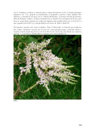 (2,13). Também se chama a atenção para o ataque de raposas (2,15). A mesma paisagem 
reaparece em 7,11, quando os enamorados se propõem a passar a noite debaixo dos 
ciprestes e amanhecer ali para ver as videiras florescidas. A menção do fim do inverno, 
além da floração, indica o começo da primavera. J. Snaith cita a pesquisa de D. Lys, que 
situa as cenas destes poemas no tempo da migração das pombas rolas (cf. Ct 2,12.14), o 
que segundo mostra D. Lys, corresponderia aos meses de Abril e Maio212. 
Testamento, mesmo com outros sentidos. Para O. Borowski, os homens que cuidavam 
das vinhas, chamados noteriym em Ct 8,11-12, eram guardas pagos, conforme indica a 
variante nôserîm usada em Jr 31,5 e Is 27,3; Pr 27,18 e Jó 27,18, esta última no contexto 
agrícola . ( a coitada era FORÇADA a trabalhar. Era uma ESCRAVA) 
550 
Mirra 
 