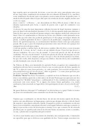 logo murcha após ser removida da árvore, e por isso não serve para plantar uma nova 
árvore. Saul, então, ramificação do sicômoro não teve dinastia (II Samuel 21:1), mas Davi 
como ramificação da oliveira após o seu plantio, cresceu numa oliveira de grande porte. A 
muda da oliveira pode sobreviver por dias após ser cortada da oliveira original, mesmo sem 
o solo ou a água. 
Jesus o renovo - o Messias - , um descendente de Davi, filho de Jessé, o líder do seu 
rebanho representado pelo hoter, o cajado do pastor com o qual ele conduzirá o seu 
rebanho. 
A oliveira foi uma das mais importantes colheitas da terra de Israel. Jeremias compara o 
povo de Israel à oliveira frutífera (Jeremias 11:16). A oliveira quando usada para alimento é 
fonte de óleo, que era extraído em prensas antigas, como algumas ainda hoje existentes em 
Israel. Uma vez amadurecidas as oliveiras na árvore são colhidas e então prensadas secas 
pela pedra que rola sobre elas, pedra de grande peso. O óleo pinga em tanques debaixo da 
prensa. A melhor qualidade do óleo é o processo de purificação, comparado ao processo 
através do qual Israel passou, os acontecimentos históricos foram como que uma prensa 
pesada. Diz-se que o povo foi chamado por Jeremias como uma oliveira nova porque eles 
espargem luz em tudo para sempre. 
A oliveira produz a melhor fonte de óleo para a candeia (óleo de oliva) e é por si mesma 
chamada de “a árvore da luz”, vindo a ser um símbolo de paz. É por isto que Jesus é a 
oliveira verdadeira. “Eu sou a luz do mundo”. E Jesus não precisa do óleo da oliveira 
verdadeira. “Eu sou a luz do mundo”. E Jesus não precisa do óleo da oliveira para ser a luz 
do mundo, mas a ela se compara, porque a luz que o óleo da oliveira produz é luz firme, 
luz que não vacila, além da pureza com que era obtido o óleo das olivas, daí o candelabro 
ter sido iluminado com a luz da oliveira. 
Na Palavra de Deus, por intermédio do apóstolo Paulo, os gentios são comparados ao 
zambujeiro (oliveira brava) enxertado e Israel a vara ou ramo que não dá fruto, quando ele 
diz: “E se alguns dos ramos foram quebrados, e tu, sendo zambujeiro, foste enxertado em lugar deles, e 
feito participante da raiz e da seiva da oliveira”. dirão os gentios: “...os ramos foram quebrados para 
que eu fosse enxertado” - Romanos 11:12-17. 
A oliveira "brava"No Novo Testamento, o capítulo no livro de Romanos que nos dá a 
chave e nos informa quem são os dois ramos da oliveira! Paulo aqui nos apresenta um fato 
(que Israel foi "dividido" em pedaços - confirmando Jr 11.16) e também nos informa o que 
acontecerá com estes ramos: "E se alguns dos ramos foram quebrados, e tu, sendo 
zambujeiro, foste enxertado no lugar deles e feito participante da raiz e da seiva da oliveira" 
(Rm 11:17). 
De quem Paulo nos fala aqui? O "zambujeiro" ou oliveira brava é a igreja! Todos os crentes 
em Jesus são considerados como enxertados na oliveira boa (Israel). 
Vejamos que o zambujeiro ou oliveira brava são árvores da mesma espécie da oliveira, 
porém com uma diferença: na língua grega, a palavra que designa oliveira (e fala de Israel) 
diz respeito à uma planta cultivada, tratada. Já quando se refere ao zambujeiro ou oliveira 
brava, está se referindo a uma planta silvestre ou selvagem! Sabemos então que o enxerto (a 
Igreja) é que recebe a seiva da oliveira para se manter viva e que o enxerto foi ali colocado 
por Deus para ser aperfeiçoado através da oliveira! Nunca na natureza ocorre o contrário, 
ou seja, a planta mãe ser aperfeiçoada pelo enxerto! 
As olivas eram batidas uma à uma dentro do almofariz, não eram prensadas, o tratamento 
era específico para que se obtivesse essa qualidade de óleo. Vamos sempre encontrar esse 
558 
 