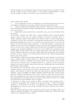 nela não permitiu que se plantassem outras sementes para que não se consumisse o fruto 
da terra. A igreja já tem o selo do Senhor e o selo é fonte, é jardim fechado, é a vinha 
cercada. A igreja é de frutos, é um pomar e tem a excelência do Carmelo. 
Como se planta uma videira? 
1 - Cava-se um buraco na terra. A cavidade deve ser bastante ampla para que as raízes 
se espalhem comodamente, com espaço suficiente para elas crescerem na terra. 
2 - Cobre-se então o cepo com bastante terra, terra boa e fértil, soca-se bem a terra, até 
serem eliminadas as bolhas de ar. Rega-se abundantemente a videira para que ela já comece 
a crescer com vigor. 
3 - Quando ela começa a crescer deve-se amarrá-la à vara, ou às varas, de forma a dar-lhe 
561 
suporte. 
Se passarmos o plantio da videira para o terreno espiritual vamos encontrar grandes 
riquezas. João 15:1 diz: “Eu sou a videira verdadeiro e meu Pai é o lavrador”. Jesus é a 
videira verdadeira. Então vamos plantar essa videira. O solo é o nosso coração que à 
semelhança da terra, deve ser espaçoso o bastante para deixarmos que as raízes do Senhor 
penetrem profundamente em nós e se acomodem nos espaços do nosso ser. As raízes do 
Senhor em nós farão nascer frutos excelentes - os frutos do Espírito - os dons que vão 
enriquecer nossa vida e nossa intimidade com Jesus, pois que ele está plantando dentro de 
nós e se ele não estiver em nós também não estaremos nele. Ele próprio nos fará passar à 
segunda etapa do plantio: Impregnar-mos de Jesus, tirar as bolhas da contaminação deste 
mundo. Regar a videira. Ele nos dá o seu espírito para regá-la com a água que vem dele 
mesmo: a água da vida. Uma vez crescida a videira em nós, ela vai aparecer e vai se espalhar 
por sobre as varas. “Toda a vara em mim que não dá fruto a tira; e limpa toda aquela que 
dá fruto, para dê mais fruto”. 
Como dissemos a vinha tem características importantes. O terreno é limpo, ela é cercada. É 
como o jardim de Deus -fechada (Isaías 5:1). No meio há a torre. É a torre de vigia 
“apanhai-me as raposas, as raposinhas, que fazem mal às vinhas, porque as nossas vinhas 
estão em flor”. (Cantares 3:15). O próprio Senhor ele é o guarda na torre de vigia que 
protege a sua vinha, ele espreita tudo em redor para que o inimigo que tantas vezes quantas 
pode assedia a vinha de Deus. 
Os vinhedos eles se estendem por sobre as varas, um imenso varal. E quando ela fica cheia 
de folhas e frutos as varas não são vistas. Esta é a função das varas - o Senhor Jesus é quem 
aparece, somos apenas os suportes da videira, dos meus frutos; se entrarmos debaixo dos 
vinhedos, vamos contemplar uma imagem singular: Olhando para cima veremos aquela 
plantação verdinha estendida por sobre as varas, veremos os cachos de uvas imensas (do 
tipo sorek), pendurados no meio das varas. Há uma sombra benfazeja ali se abraça às varas, 
como que permanece de braços dados com aquele imenso número de varais. É a sombra 
do Todo Poderoso, do El Shaddai, sobre a sua igreja. 
A destruição da vinha era um castigo de Deus e Jeremias exorta (Jeremias 8:13) - 
“Certamente os apanharei, diz o Senhor, já não há uvas na vide...”. Oséias 2:12 também 
anunciava - “E devastarei a sua vide e a sua figueira”. O Senhor enviou os profetas 
madrugando para avisar ao povo do que sucederia se houvesse descuido com a vinha e 
com a figueira. 
Estamos vivendo uma época em que é tempo de semear, de segar e de plantar vinhas. É o 
tempo do derramar do espírito. É o tempo da colheita dos frutos, pois o dono desta vinha 
voltará a este tempo para buscar os frutos. 
 