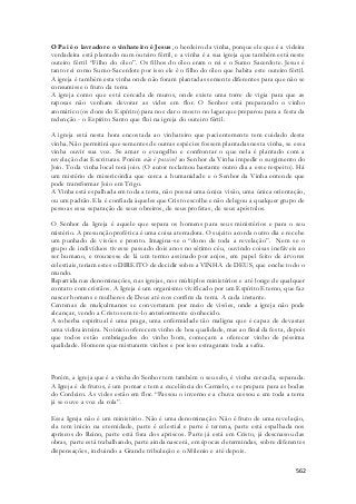 O Pai é o lavrador e o vinhateiro é Jesus, o herdeiro da vinha, porque ele que é a videira 
verdadeira está plantado num outeiro fértil, e a vinha é a sua igreja que também está neste 
outeiro fértil “Filho do óleo”. Os filhos do óleo eram o rei e o Sumo Sacerdote. Jesus é 
tanto rei como Sumo-Sacerdote por isso ele é o filho do óleo que habita este outeiro fértil. 
A igreja é também esta vinha onde não foram plantadas semente diferentes para que não se 
consumisse o fruto da terra. 
A igreja como que está cercada de muros, onde existe uma torre de vigia para que as 
raposas não venham devorar as vides em flor. O Senhor está preparando o vinho 
aromático (os dons do Espírito) para nos dar o mosto no lagar que preparou para a festa da 
redenção - o Espírito Santo que flui na igreja do outeiro fértil. 
A igreja está nesta hora encostada ao vinhateiro que pacientemente tem cuidado desta 
vinha. Não permitirá que sementes de outras espécies fossem plantadas nesta vinha, se essa 
vinha ouvir sua voz. Se amar o evangelho e confrontar o que nela é plantado com a 
revelação das Escrituras. Porém não é possível ao Senhor da Vinha impedir o surgimento do 
Joio. Toda vinha local terá joio. (O autor reclamou bastante outro dia a esse respeito). Há 
um mistério de misericórdia que cerca a humanidade e o Senhor da Vinha entende que 
pode transformar Joio em Trigo. 
A Vinha está espalhada em toda a terra, não possui uma única visão, uma única orientação, 
ou um padrão. Ela é confiada àqueles que Cristo escolhe e não delegou a qualquer grupo de 
pessoas essa separação de seus obreiros, de seus profetas, de seus apóstolos. 
O Senhor da Igreja é aquele que separa os homens para seus ministérios e para o seu 
mistério. A presunção profética é uma coisa aterradora. O sujeito acorda outro dia e recebe 
um punhado de visões e pronto. Imagina-se o “dono de toda a revelação”. Nem se o 
grupo de indivíduos tivesse passado dois anos no sétimo céu, ouvindo coisas inefáveis ao 
ser humano, e trouxesse de lá um termo assinado por anjos, em papel feito de árvores 
celestiais, teriam estes o DIREITO de decidir sobre a VINHA de DEUS, que enche todo o 
mundo. 
Repartida nas denominações, nas igrejas, nos múltiplos ministérios e até longe de qualquer 
contato com cristãos. A Igreja é um organismo vivificado por um Espírito Eterno, que faz 
nascer homens e mulheres de Deus até nos confins da terra. A cada instante. 
Centenas de mulçulmanos se converteram por meio de visões, onde a igreja não pode 
alcançar, vendo a Cristo sem te-lo anteriormente conhecido. 
A soberba espiritual é uma praga, uma enfermidade tão maligna que é capaz de devastar 
uma vidira inteira. No inicio oferecem vinho de boa qualidade, mas ao final da festa, depois 
que todos estão embriagados do vinho bom, começam a oferecer vinho de péssima 
qualidade. Homens que misturarm vinhos e por isso estragaram toda a safra. 
Porém, a igreja que é a vinha do Senhor tem também o seu selo, é vinha cercada, separada. 
A Igreja é de frutos, é um pomar e tem a excelência do Carmelo, e se prepara para as bodas 
do Cordeiro. As vides estão em flor. “Passou o inverno e a chuva cessou e em toda a terra 
já se ouve a voz da rola”. 
Essa Igreja não é um ministério. Não é uma denominação. Não é fruto de uma revelação, 
ela tem inicio na eternidade, parte é celestial e parte é terrena, parte está espalhada nos 
apriscos do Reino, parte está fora dos apriscos. Parte já está em Cristo, já descnasou das 
obras, parte está trabalhando, parte ainda nascerá, em épocas determindas, sobre diferentes 
dispensações, incluindo a Grande tribulação e o Milenio e até depois. 
562 
 