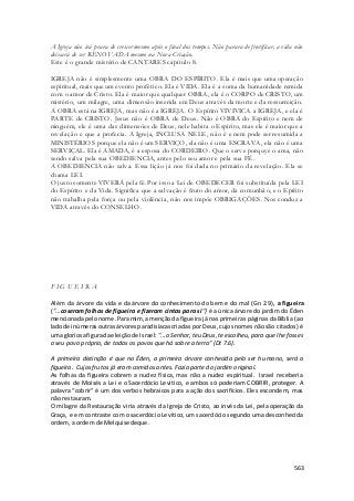 A Igreja não irá prara de crescer mesmo após o final dos tempos. Não parara de frutificar, a vida não 
deixará de ser RENOVADA mesmo na Nova Criação. 
Este é o grande mistério de CANTARES capítulo 8. 
IGREJA não é simplesmente uma OBRA DO ESPÍRITO. Ela é mais que uma operação 
espiritual, mais que um evento profético. Ela é VIDA. Ela é a soma da humanidade remida 
com o amor de Cristo. Ela é maior que qualquer OBRA, ela é o CORPO de CRISTO, um 
mistério, um milagre, uma dimensão inserida em Deus através da morte e da ressurreição. 
A OBRA está na IGREJA, mas não é a IGREJA. O Espírito VIVIVICA a IGREJA, e ela é 
PARTE de CRISTO. Jesus não é OBRA de Deus. Não é OBRA do Espírito e nem de 
ninguém, ele é uma das dimensões de Deus, nele habita o Espirito, mas ele é maior que a 
revelação e que a profecia. A Igreja, INCLUSA NELE, não é e nem pode ser resumida a 
MINISTÉRIOS porque ela não é um SERVIÇO, ela não é uma ESCRAVA, ela não é uma 
SERVIÇAL. Ela é AMADA, é a esposa do CORDEIRO. Que o serve porquye o ama, não 
sendo salva pela sua OBEDIENCIA, antes pelo seu amor e pela sua FÉ. 
A OBEDIENCIA não salva. Essa lição já nos foi dada no primário da revelação. Ela se 
chama LEI. 
O justo somente VIVERÁ pela fé. Por isso a Lei de OBEDECER foi substituída pela LEI 
do Espírito e da Vida. Significa que a salvação é fruto do amor, da comunhão, e o Epírito 
não trabalha pela força ou pela violência, não nos impõe OBRIGAÇÕES. Nos conduz a 
VIDA através do CONSELHO. 
563 
F I G U E I R A 
Além da árvore da vida e da árvore do conhecimento do bem e do mal (Gn 2.9), a figueira 
("...coseram folhas de figueira e fizeram cintas para si") é a única árvore do jardim do Éden 
mencionada pelo nome. Para mim, a menção da figueira já nas primeiras páginas da Bíblia (ao 
lado de inúmeras outras árvores paradisíacas criadas por Deus, cujos nomes não são citados) é 
uma gloriosa figura da eleição de Israel: "...o Senhor, teu Deus, te escolheu, para que lhe fosses 
o seu povo próprio, de todos os povos que há sobre a terra" (Dt 7.6). 
A primeira distinção é que no Éden, a primeira árvore conhecida pelo ser humano, será a 
figueira. Cujos frutos já eram comidos antes. Fazia parte do jardim original. 
As folhas da figueira cobrem a nudez física, mas não a nudez espiritual. Israel receberia 
através de Moisés a Lei e o Sacerdócio Levitico, e ambos só poderiam COBRIR, proteger. A 
palavra “cobrir” é um dos verbos hebraicos para a ação dos sacrifícios. Eles escondem, mas 
não restauram. 
O milagre da Restauração viria através da Igreja de Cristo, ao invés da Lei, pela operação da 
Graça, e em contraste com o sacerdócio Levitico, um sacerdócio segundo uma desconhecida 
ordem, a ordem de Melquisedeque. 
 