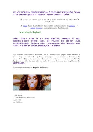 do autor. A sociedade Israelita moderna foi transformada pelo seu contato com diversas 
nações. Embora mantenha suas tradições, não manteve seu vestuário. Ou seus enfeites. 
Ou não manteve alguns dos aspectos que o casamento israelita possuía na antiguidade. 
Uma noiva israelita da atualidade veste-se de modo similar a uma noiva norte-americana, 
inglesa, francesa ou brasileira. E se algum israelita ler este estudo, e quiser ver, ao 
menos como se vestia em seu passado, viajando na máquina do tempo, olhe para a 
Índia. E para o Paquistão. E para o Irã. 
A segunda ferramenta para compreender Cantares é que ele é uma canção. E sendo 
um cântico compartilha da essência das artes cênicas, da dança, do canto e da música. 
Em alguns momentos compreender essa característica será de grande valia. 
6 
Cantares é 
Um poema de amor - Um cântico de amor - Um cântico espiritual 
Ele caminha do coração apaixonado do homem pela sua amada aos mistérios do coração 
de Deus e do seu tremendo amor pelo ser humano, em especial por aqueles por quem, 
amando, se deu, e se entregando, os tornou seus, através da Igreja a quem considera Noiva. 
Em terceiro lugar é importante compreender a beleza do romance de Cantares. Ele nos 
ensina coisas extraordinárias, e traçará paralelos maravilhosos com a dimensão 
espiritual das Escrituras. 
Em quarto lugar será usada uma ferramenta que soará estranha para a maioria dos 
estudiosos das Escrituras. 
“A voz do meu amado é doce”. 
O cântico convida você a interpretá-lo com doçura. Sem arbitrariedades, sem certezas 
absolutas, sem fixar limites. A ciência bíblica usa a palavra “tipologia” para dizer que uma 
coisa é “símbolo” de uma realidade espiritual. Há a “alegorização” que basicamente enseja 
ver os símbolos, as representações, as símiles e as as parábolas evocadas por Cantares. Vou 
usar em vez da palavra “tipo” a palavra “representação”. E vou deixar as imagens de 
Cantares evocarem imagens, recordações, reminiscências, paralelos poéticos, nas 
representações de Cristo, nas operações espirituais e proféticas contidas nas Escrituras, 
viajando no tempo, sem me limitar a história humana. Viajo para eternidade passada, 
caminho para a eternidade futura e no caminho passeio pelos jardins que o espírito plantou, 
Israel, a Igreja gentílica, a revelação concedida de Deus aos povos, raças tribos e nações. 
Eu uso livremente de associações de um modo que todo ser humano lê a história de sua 
própria existência. Relembrando. Através da reminiscência. Toda moça lembra -se do 
primeiro beijo. Todo filho lembra de fatos marcantes que envolveram eles e seus pais. Ve r 
seu nome na lista de aprovados, a festa de colação de grau daquela faculdade, o momento 
eletrizante em que você recebe a prova mais difícil de sua vida e descobre que tirou acima 
do necessário para passar. Nós associamos presentes a eventos, pergunte a sua esposa 
onde ela ganhou cada presente que Ela possui. Cada brinco. Cada jóia. E queria que você 
soubesse que se não permite que ela use enfeites você está em pecado e com certeza não irá 
herdar a salvação. Ao menos mereceria receber a mais longa e tediosa reprimenda espiritual 
dada pelo Senhor na frente de toda sua comunidade angelical. Porque você acha que o 
maior Cântico do Espírito Santo é justamente uma canção onde a amada é magnificamente 
enfeitada, ornada? Igrejas que proíbem atavios leram os dois versos de I Timóteo 2.9 e I 
Pedro 3.3 e rasgaram os 177 versos de Cânticos! Violentaram os textos bíblicos, que 
 