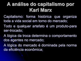 A análise do capitalismo por
Karl Marx
Capitalismo: forma histórica que organiza
toda a vida social em torno do mercado;
Todo e qualquer artefato é um produto-para
ser-trocado;
A lógica da troca determina o comportamento
dos agentes no mercado;
A lógica do mercado é dominada pela norma
da eficiência econômica;
 