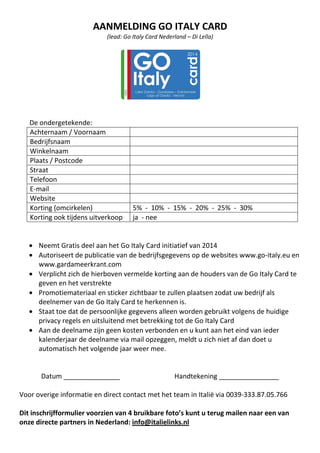 AANMELDING GO ITALY CARD
(lead: Go Italy Card Nederland – Di Lella)

De ondergetekende:
Achternaam / Voornaam
Bedrijfsnaam
Winkelnaam
Plaats / Postcode
Straat
Telefoon
E-mail
Website
Korting (omcirkelen)
Korting ook tijdens uitverkoop

5% - 10% - 15% - 20% - 25% - 30%
ja - nee

• Neemt Gratis deel aan het Go Italy Card initiatief van 2014
• Autoriseert de publicatie van de bedrijfsgegevens op de websites www.go-italy.eu en
www.gardameerkrant.com
• Verplicht zich de hierboven vermelde korting aan de houders van de Go Italy Card te
geven en het verstrekte
• Promotiemateriaal en sticker zichtbaar te zullen plaatsen zodat uw bedrijf als
deelnemer van de Go Italy Card te herkennen is.
• Staat toe dat de persoonlijke gegevens alleen worden gebruikt volgens de huidige
privacy regels en uitsluitend met betrekking tot de Go Italy Card
• Aan de deelname zijn geen kosten verbonden en u kunt aan het eind van ieder
kalenderjaar de deelname via mail opzeggen, meldt u zich niet af dan doet u
automatisch het volgende jaar weer mee.

Datum _______________

Handtekening ________________

Voor overige informatie en direct contact met het team in Italië via 0039-333.87.05.766
Dit inschrijfformulier voorzien van 4 bruikbare foto’s kunt u terug mailen naar een van
onze directe partners in Nederland: info@italielinks.nl

 