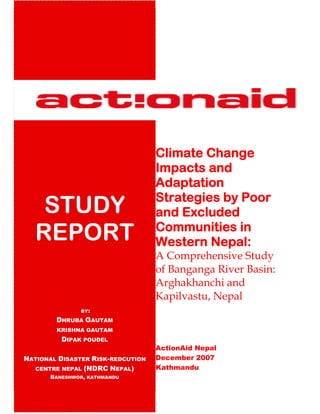 Climate Change
                                   Impacts and
                                   Adaptation
                                   Strategies by Poor
    STUDY                          and Excluded
   REPORT                          Communities in
                                   Western Nepal:
                                   A Comprehensive Study
                                   of Banganga River Basin:
                                   Arghakhanchi and
                                   Kapilvastu, Nepal
              BY:

        DHRUBA GAUTAM
        KRISHNA GAUTAM
         DIPAK POUDEL
                                   ActionAid Nepal
NATIONAL DISASTER RISK-REDCUTION   December 2007
  CENTRE NEPAL (NDRC NEPAL)        Kathmandu
      BANESHWOR, KATHMANDU
 