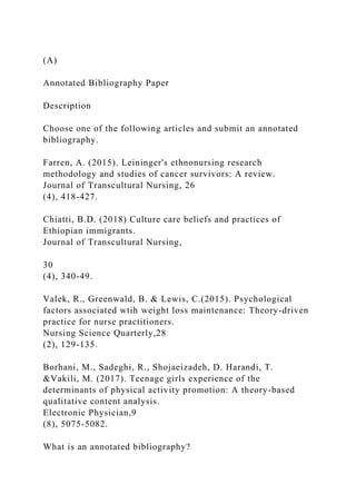(A)
Annotated Bibliography Paper
Description
Choose one of the following articles and submit an annotated
bibliography.
Farren, A. (2015). Leininger's ethnonursing research
methodology and studies of cancer survivors: A review.
Journal of Transcultural Nursing, 26
(4), 418-427.
Chiatti, B.D. (2018) Culture care beliefs and practices of
Ethiopian immigrants.
Journal of Transcultural Nursing,
30
(4), 340-49.
Valek, R., Greenwald, B. & Lewis, C.(2015). Psychological
factors associated wtih weight loss maintenance: Theory-driven
practice for nurse practitioners.
Nursing Science Quarterly,28
(2), 129-135.
Borhani, M., Sadeghi, R., Shojaeizadeh, D. Harandi, T.
&Vakili, M. (2017). Teenage girls experience of the
determinants of physical activity promotion: A theory-based
qualitative content analysis.
Electronic Physician,9
(8), 5075-5082.
What is an annotated bibliography?
 