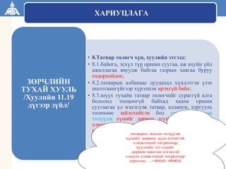 ТАТВАРЫН ЕРӨНХИЙ ГАЗАР
ХАРИУЦЛАГА
• 8.Татвар төлөгч хүн, хуулийн этгээд:
• 8.1.байнга, эсхүл түр оршин суугаа, аж ахуйн үйл
ажиллагаа явуулж байгаа газрын хаягаа буруу
тодорхойлох;
• 8.2.татварын албанаас дуудахад хүндэтгэн үзэх
шалтгаангүйгээр хүрэлцэн ирэхгүй байх;
• 8.3.шүүх тухайн татвар төлөгчийг сураггүй алга
болсонд тооцоогүй байхад хаана оршин
суугаагаа үл мэдэгдэж татвар, алданги, торгууль
төлөхөөс зайлсхийсэн бол татварыг нөхөн
төлүүлж хүнийг дөрвөн зуун нэгжтэй тэнцэх
хэмжээний төгрөгөөр, хуулийн этгээдийг дөрвөн
мянган нэгжтэй тэнцэх хэмжээний төгрөгөөр
торгоно. ...+400,0- 4000,0
ЗӨРЧЛИЙН
ТУХАЙ ХУУЛЬ
/Хуулийн 11.19
дүгээр зүйл/
татварыг нөхөн төлүүлж
хүнийг дөрвөн зуун нэгжтэй
хэмжээний төгрөгөөр,
хуулийн этгээдийг
дөрвөн мянган нэгжтэй
тэнцэх хэмжээний төгрөгөөр
торгоно. ...+400,0- 4000,0
 