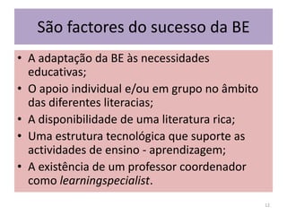 São factores do sucesso da BEA adaptação da BE às necessidades educativas;O apoio individual e/ou em grupo no âmbito das diferentes literacias;A disponibilidade de uma literatura rica;Uma estrutura tecnológica que suporte as actividades de ensino - aprendizagem;A existência de um professor coordenador como learningspecialist.12
