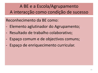 A BE e a Escola/AgrupamentoA interacção como condição de sucessoReconhecimento da BE como:- 	Elemento aglutinador do Agrupamento;Resultado de trabalho colaborativo; 