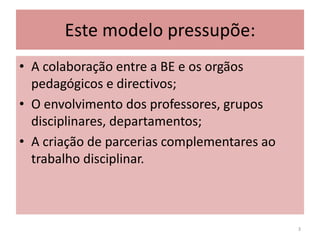 Este modelo pressupõe:A colaboração entre a BE e os orgãos pedagógicos e directivos;O envolvimento dos professores, grupos disciplinares, departamentos;A criação de parcerias complementares ao trabalho disciplinar.3