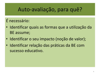 Auto-avaliação, para quê?É necessário:Identificar quais as formas que a utilização da BE assume;Identificar o seu impacto (noção de valor);Identificar relação das práticas da BE com sucesso educativo. 4