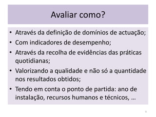 Avaliar como?Através da definição de domínios de actuação;Com indicadores de desempenho; Através da recolha de evidências das práticas quotidianas;Valorizando a qualidade e não só a quantidade nos resultados obtidos;Tendo em conta o ponto de partida: ano de instalação, recursos humanos e técnicos, …6