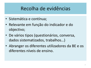 Recolha de evidênciasSistemática e contínua;Relevante em função do indicador e do objectivo;De vários tipos (questionários, conversa, dados sistematizados, trabalhos…)Abranger os diferentes utilizadores da BE e os diferentes níveis de ensino.7