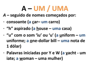 A – UM / UMA
A – seguido de nomes começados por:
- consoante (a car– um carro)
- “h” aspirado (a house – uma casa)
- “u” com o som ‘iu’ ou ‘u’ (a uniform – um
  uniforme; a one-dollar bill – uma nota de
  1 dólar)
- Palavras iniciadas por Y e W (a yacht - um
  iate; a woman – uma mulher)
 