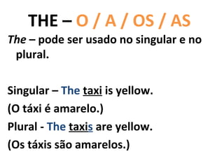 THE – O / A / OS / AS
The – pode ser usado no singular e no
 plural.

Singular – The taxi is yellow.
(O táxi é amarelo.)
Plural - The taxis are yellow.
(Os táxis são amarelos.)
 