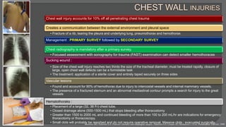 Chest wall injury accounts for 10% off all penetrating chest trauma
Creates a communication between the external environment and pleural space
• Fracture of a rib, tearing the pleura and underlying lung, pneumothorax and hemothorax
Management : PRIMARY SURVEY followed by SECONDARY SURVEY
Chest radiography is mandatory after a primary survey.
• Focused assessment with sonography for trauma (FAST) examination can detect smaller hemothoraces
Sucking wound :
• Size of the chest wall injury reaches two thirds the size of the tracheal diameter, must be treated rapidly, closure of
large, open chest wall defects can be a formidable task
• The treatment: application of a sterile cover and entirely taped securely on three sides
Vascular lesions
• Found and account for 90% of hemothorax due to injury to intercostal vessels and internal mammary vessels.
• The presence of a fractured sternum and an abnormal mediastinal contour prompts a search for injury to the great
vessels
Hematothoraks :
• Placement of a large (32, 36 Fr) chest tube.
• Closed drainage alone (500-1500 mL) that stops bleeding after thoracostomy
• Greater than 1500 to 2000 mL and continued bleeding of more than 100 to 200 mL/hr are indications for emergency
thoracotomy or thoracoscopy.
• Small clots will probably be resorbed and do not require operative removal. Massive clots : evacuated surgically.
Kozower BD, Patterson GA. Pearson’s thoracic and esophageal surgery. Patterson GA, Cooper JD, Deslauriers J. Et al. Philadelphia: Elsevier; 2008
 