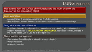 May extend from the surface of the lung toward the hilum or follow the
trajectory of the penetrating object
Lung laceration :
• pneumothorax  tension pneumothorax  Life threatening.
• Needle Thoracosintesis followed by thoracostomy with underwater-seal drainage
Lung laceration : hemothoraces.
• Most hemothoraces from injury to lung parenchyma stop bleeding without intervention.
• Massive hemothorax  THORACOTOMY EMERGENCY. more than 1500 mL of blood in
the pleural space. 200 to 250 mL of blood per hour
The operative management :
• Oversewing of small lung lacerations (pneumonorrhaphy),
• Wedge resection
• Anatomic resection
Kozower BD, Patterson GA. Pearson’s thoracic and esophageal surgery. Patterson GA, Cooper JD, Deslauriers J. Et al. Philadelphia: Elsevier; 2008
 
