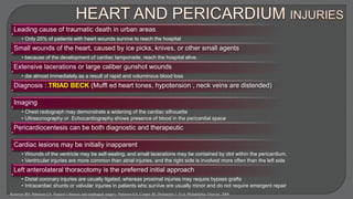 Leading cause of traumatic death in urban areas
• Only 25% of patients with heart wounds survive to reach the hospital
Small wounds of the heart, caused by ice picks, knives, or other small agents
• because of the development of cardiac tamponade, reach the hospital alive.
Extensive lacerations or large caliber gunshot wounds
• die almost immediately as a result of rapid and voluminous blood loss
Diagnosis : TRIAD BECK (Muffl ed heart tones, hypotension , neck veins are distended)
Imaging
• Chest radiograph may demonstrate a widening of the cardiac silhouette
• Ultrasonography or Echocardiography shows presence of blood in the pericardial space
Pericardiocentesis can be both diagnostic and therapeutic
Cardiac lesions may be initially inapparent
• Wounds of the ventricle may be self-sealing, and small lacerations may be contained by clot within the pericardium,
• Ventricular injuries are more common than atrial injuries, and the right side is involved more often than the left side
Left anterolateral thoracotomy is the preferred initial approach
• Distal coronary injuries are usually ligated, whereas proximal injuries may require bypass grafts
• Intracardiac shunts or valvular injuries in patients who survive are usually minor and do not require emergent repair
Kozower BD, Patterson GA. Pearson’s thoracic and esophageal surgery. Patterson GA, Cooper JD, Deslauriers J. Et al. Philadelphia: Elsevier; 2008
 